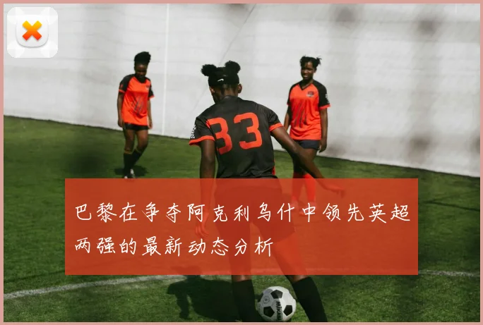 巴黎在争夺阿克利乌什中领先英超两强的最新动态分析
