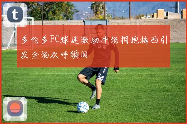 多伦多FC球迷激动冲场拥抱梅西引发全场欢呼瞬间