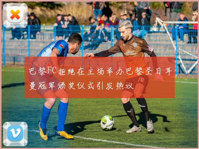 巴黎FC拒绝在主场举办巴黎圣日耳曼冠军颁奖仪式引发热议