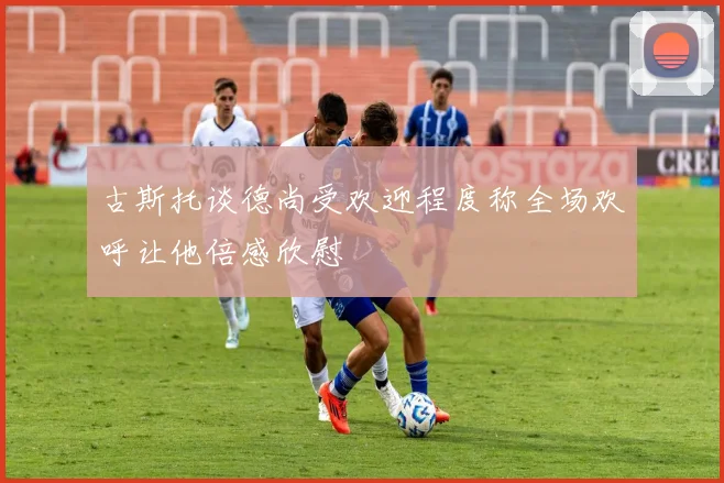 古斯托谈德尚受欢迎程度称全场欢呼让他倍感欣慰