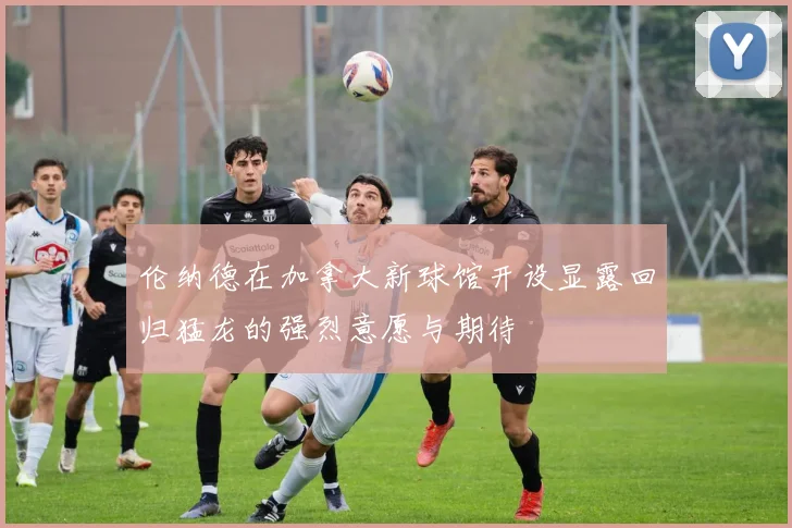 伦纳德在加拿大新球馆开设显露回归猛龙的强烈意愿与期待