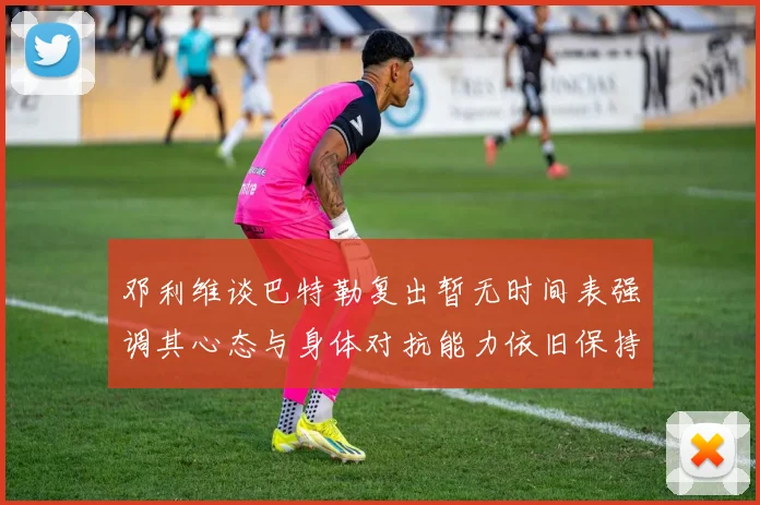 邓利维谈巴特勒复出暂无时间表强调其心态与身体对抗能力依旧保持