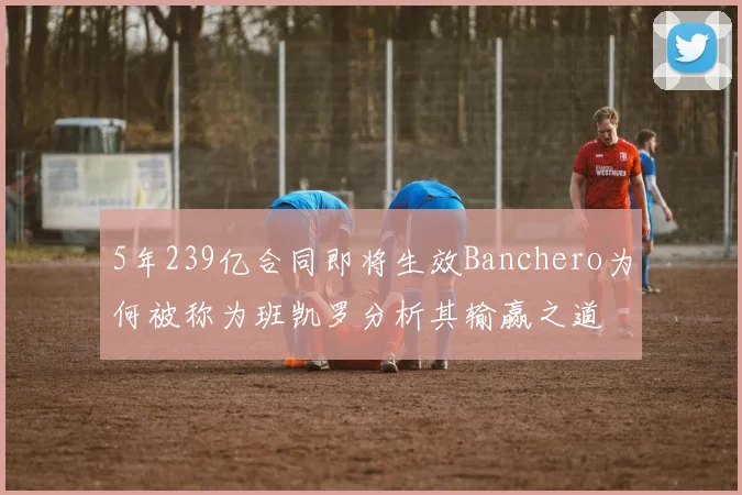 5年239亿合同即将生效Banchero为何被称为班凯罗分析其输赢之道