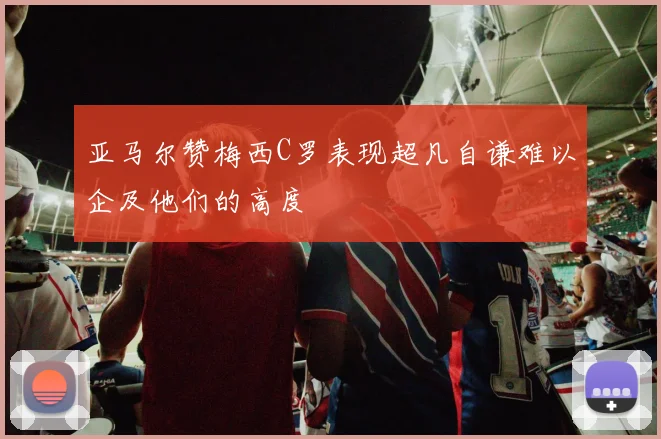 亚马尔赞梅西C罗表现超凡自谦难以企及他们的高度