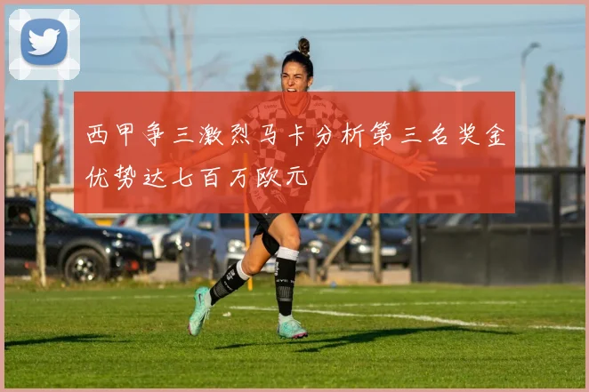 西甲争三激烈马卡分析第三名奖金优势达七百万欧元