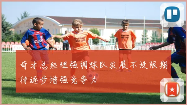 奇才总经理强调球队发展不设限期待逐步增强竞争力
